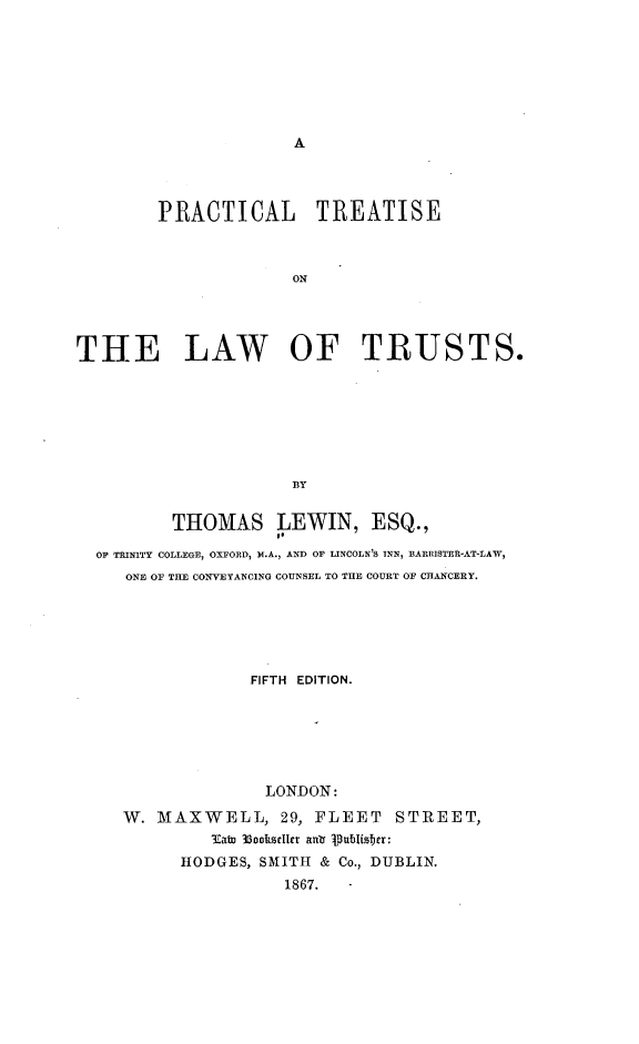 handle is hein.beal/ptols0001 and id is 1 raw text is: 







A


        PRACTICAL TREATISE



                      ON




THE LAW OF TRUSTS.







                      BY


          THOMAS LEWIN, ESQ.,

  OF TRINITY COLLEGE, OXFORD, M.A., AND OF LINCOLN'S INN, BARRISTER-AT-LAW,
     ONE OF THE CONVEYANCING COUNSEL TO THE COURT OF CHANCERY.






                  FIFTH EDITION.






                  LONDON:

     W. MAXWELL, 29, FLEET STIREET,
              3Cabo 3ookseller ani .PablIsber:
           HODGES, SMITH & Co., DUBLIN.
                     1867.


