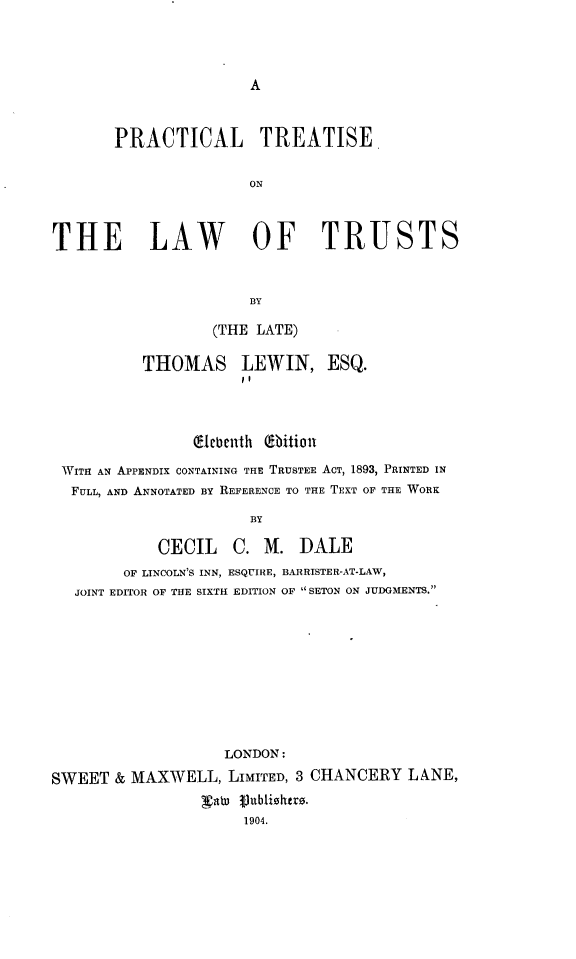 handle is hein.beal/ptolt0001 and id is 1 raw text is: 





A


       PRACTICAL TREATISE


                       ON




THE LAW OF TRUSTS



                       BY

                  (THE LATE)


          THOMAS LEWIN, ESQ.
                      11




                C1ebenth (9bition

 WITH AN APPENDIX CONTAINING THE TRUSTEE ACT, 1893, PRINTED IN
 FULL, AND ANNOTATED BY REFERENCE TO THE TEXT OF THE WORK

                       BY

            CECIL C. M. DALE
        OF LINCOLN'S INN, ESQUIRE, BARRISTER-AT-LAW,
   JOINT EDITOR OF THE SIXTH EDITION OF  SETON ON JUDGMENTS.












                    LONDON:

SWEET  & MAXWELL,   LIMITED, 3 CHANCERY  LANE,
                 Vabo 3)ublizshrs.
                      1904.


