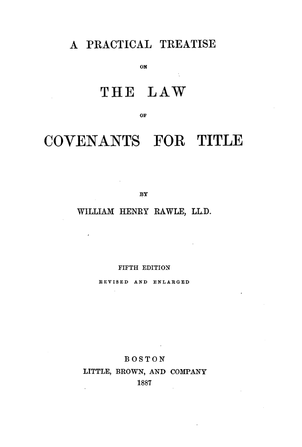 handle is hein.beal/ptotcot0001 and id is 1 raw text is: A PRACTICAL TREATISE
ON
THE LAW
OF

COVENANTS FOR TITLE
BY
WILLIAM HENRY RAWLE, LLD.

FIFTH EDITION
REVISED AND ENLARGED
BOSTON
LITTLE, BROWN, AND COMPANY
1887


