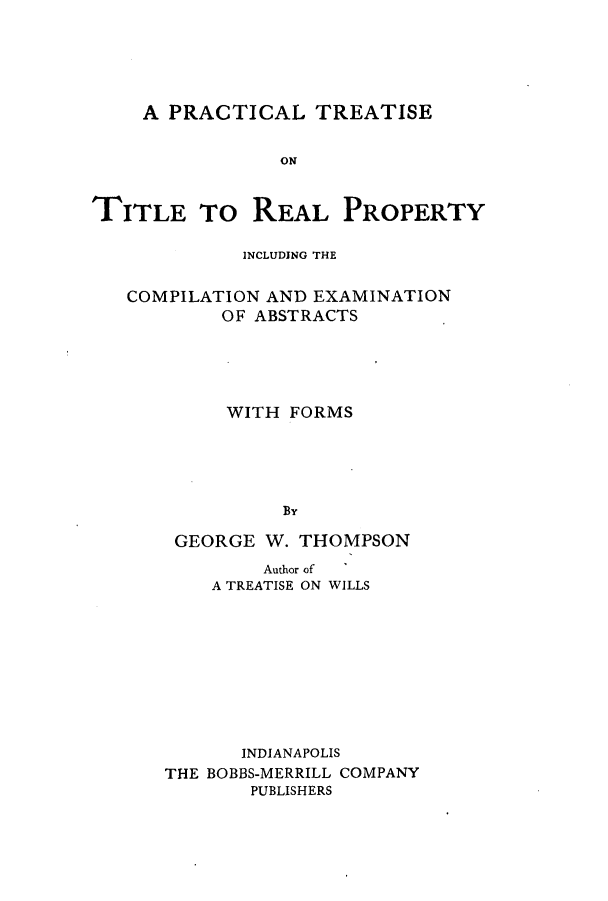 handle is hein.beal/ptoticom0001 and id is 1 raw text is: A PRACTICAL TREATISE
ON
TITLE To REAL PROPERTY
INCLUDING THE
COMPILATION AND EXAMINATION
OF ABSTRACTS
WITH FORMS
GEORGE W. THOMPSON
Author of
A TREATISE ON WILLS
INDIANAPOLIS
THE BOBBS-MERRILL COMPANY
PUBLISHERS


