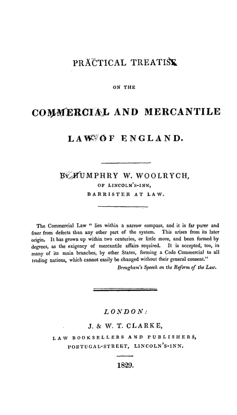 handle is hein.beal/ptreatmere0001 and id is 1 raw text is: PRACTICAL TREATISN.
ON THE
CO49E4CIIAL AND MERCANTILE
LAW OF ENGLAND.
1Y,4OUMPHRY W. WOOLRYCH,
OF LINCOLN'S-INN,
BARRISTER AT LAW.
The Commercial Law  lies within a narrow compass, and it is far purer and
freer from defects than any other part of the system.  This arises from its later
origin. It has grown up within two centuries, or little more, and been formed by
degrees, as the exigency of mercantile affairs required.  It is accepted, too, in
many of its main branches, by other States, forming a Code Commercial to all
trading nations, which cannot easily be changed without their general consent.
Brougham's Speech on the Reform of the Law.
LONDDON:
J. & W. T. CLARKE,
LAW    BOOKSELLERS AND              PUBLISIIERS,
PORTUGAL-STREET, LINCOLN'S-INN.
1829.


