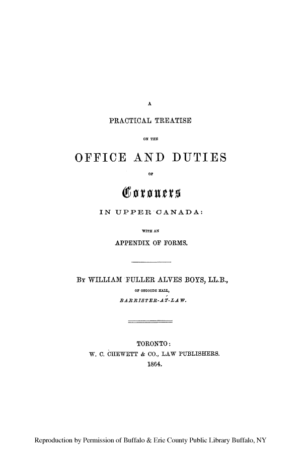 handle is hein.beal/ptreoff0001 and id is 1 raw text is: A

PRACTICAL TREATISE
ON TH D
OFFICE AND DUTIES
OF

IN UPPER OANADA:
WITH AN
APPENDIX OF FORMS.

By WILLIAM FULLER ALVES BOYS, LL.B.,
OF OSGOODE HALL,
BARRISTER-AT-LAW.
TORONTO:
W. C. CIIEWETT & CO., LAW PUBLISHERS.
1864.

Reproduction by Permission of Buffalo & Erie County Public Library Buffalo, NY


