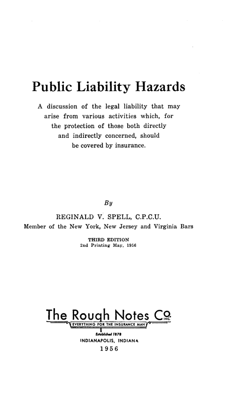 handle is hein.beal/publiahz0001 and id is 1 raw text is: 










  Public Liability Hazards

    A discussion of the legal liability that may
      arise from various activities which, for
        the protection of those both directly
          and indirectly concerned, should
              be covered by insurance.







                       By

         REGINALD V. SPELL, C.P.C.U.
Member of the New York, New Jersey and Virginia Bars


            THIRD EDITION
          2nd Printing May, 1956









The Rough Notes CO.
       EVERYTHING R THE INSURANCE MAN
                I
              Established 1878
          INDIANAPOLIS, INDIANA
                1956


