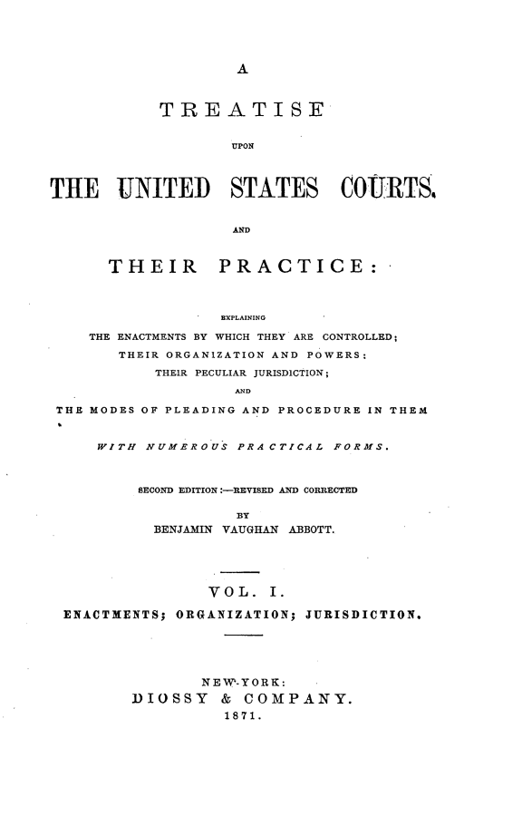 handle is hein.beal/pucs0001 and id is 1 raw text is: 





A


            TREATISE


                   UPON




THE UNITED STATES COURTS.


                   AD



      THEIR PRACTICE:




                  EXPLAINING

    THE ENACTMENTS BY WHICH THEY ARE CONTROLLED;

       THEIR ORGANIZATION AND POWERS:

           THEIR PECULIAR JURISDICTION;

                    AND

 THE MODES OF PLEADING AND PROCEDURE IN THEM



     WITH NUMEROUS  PRACTICAL FORMS.



         SECOND EDITION :-REVISED AND CORRECTED

                    BY
           BENJAMIN VAUGHAN ABBOTT.





                 VOL.  I.

 ENACTMENTS; ORGANIZATION; JURISDICTION.






                NEW-YORK:

         DIOSSY   &  COMPANY.
                   1871.


