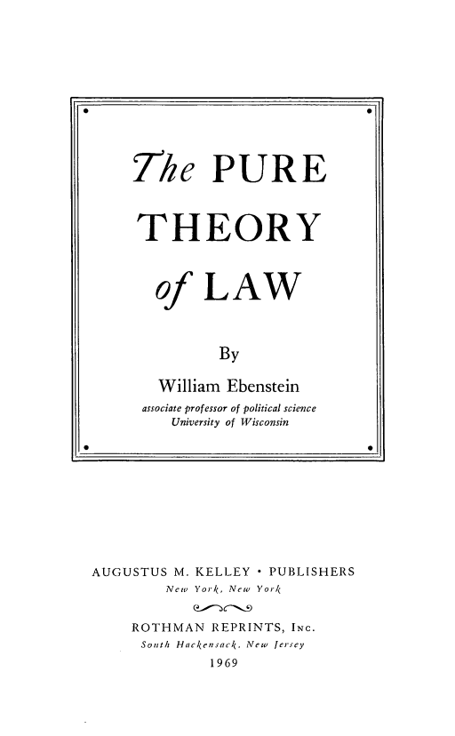 handle is hein.beal/purethaw0001 and id is 1 raw text is: AUGUSTUS M.

KELLEY

* PUBLISHERS

New York, New

Yor4

ROTHMAN REPRINTS, INC.
South Hackensac4, New Jersey

1969

The PURE
THEORY
of LAW
By
William Ebenstein
associate professor of political science
University of Wisconsin
*                             0



