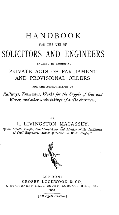 handle is hein.beal/pvblsnplod0001 and id is 1 raw text is: 








          HANDBOOK

                FOR THE USE OF


SOLICITORS AND ENGINEERS

               ENGAGED IN PROMOTING

   PRIVATE ACTS OF PARLIAMENT

      AND   PROVISIONAL ORDERS

             FOR THE AUTHORIZATION OF

Railways, Tramways, Works for the Supply of Gas and
   Water, and other undertakings of a like character.




                     BY

      L. LIVINGSTON MACASSEY,
Of the Middle Temple, Barrister-at-Law, and Member of the Institution
     of Civil Engineers; Author of Hints on Water Supply.











                 LONDON:
         CROSBY  LOCKWOOD & CO.,
  7, STATIONERS' HALL COURT, LUDGATE HILL, E.C.
                    1887.
               [All rights reserved.]


