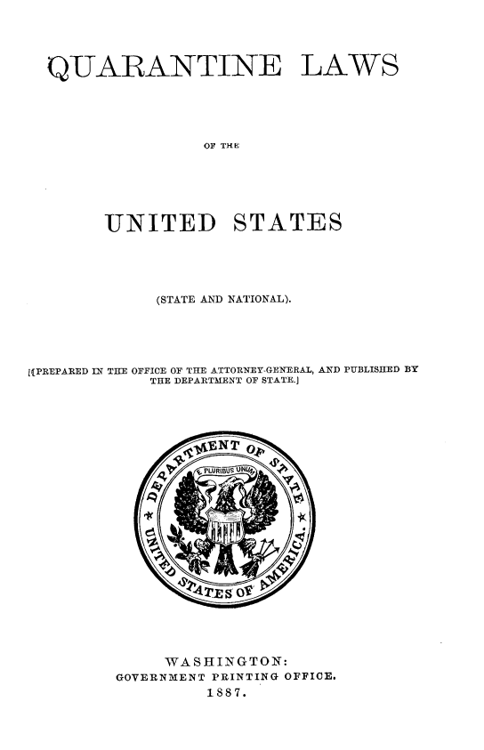 handle is hein.beal/qewlt0001 and id is 1 raw text is: 





QUARANTINE LAWS





                OF TH E







      UNITED STATES


             (STATE AND NATIONAL).





11PREPARED IN THE OFFICE OF THE ATTORNEY-GENERAL, AND PUBLISHED BY
            THE DEPARTMENT OF STATE.]


     WASHINGTON:
GOVERNMENT PRINTING OFFICE.
         1887.


