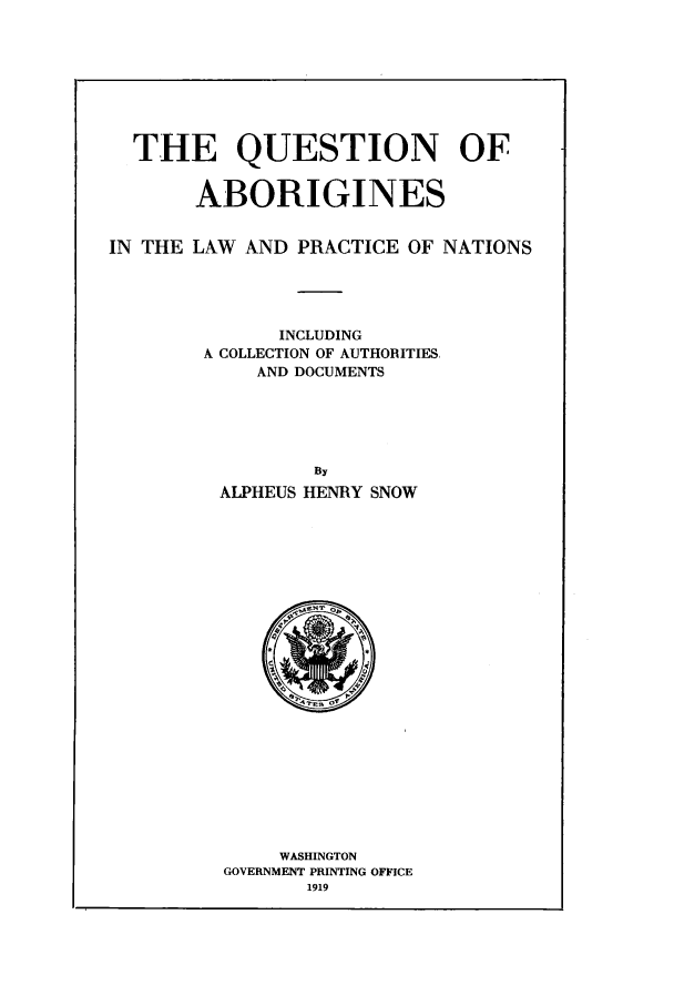 handle is hein.beal/quablp0001 and id is 1 raw text is: THE QUESTION OF
ABORIGINES
IN THE LAW AND PRACTICE OF NATIONS
INCLUDING
A COLLECTION OF AUTHORITIES,
AND DOCUMENTS
By
ALPHEUS HENRY SNOW

WASHINGTON
GOVERNMENT PRINTING OFFICE
1919


