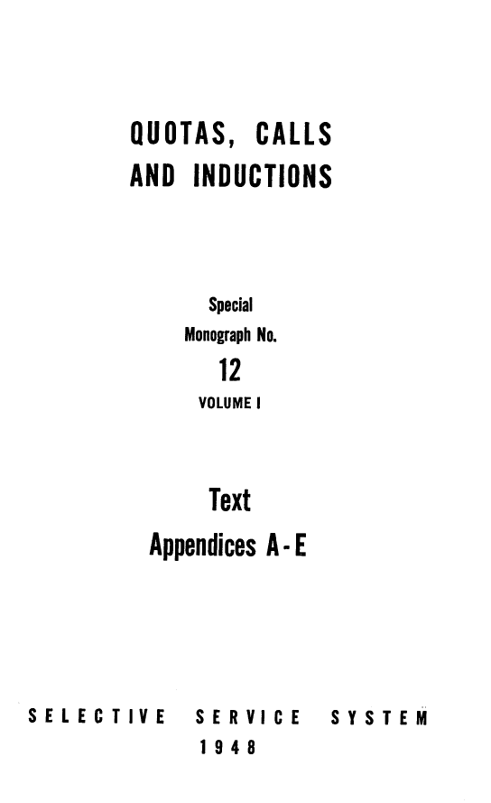handle is hein.beal/qucaindu0001 and id is 1 raw text is: 




QUOTAS,   CALLS

AND  INDUCTIONS




      Special
    Monograph No.

       12
       VOLUME I



       Text

  Appendices A - E


SE L E C TIV E


SERVICE
1948


SYSTEM


