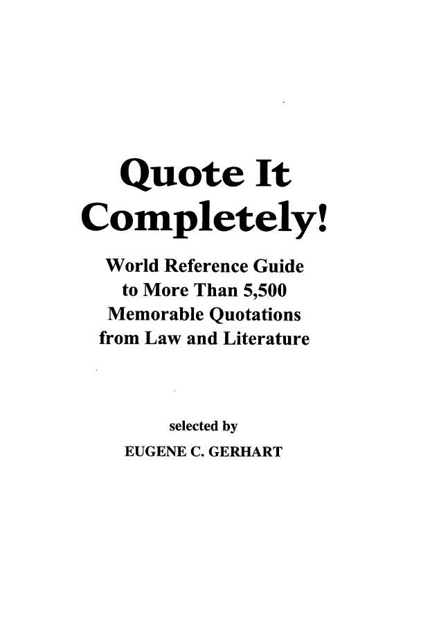 handle is hein.beal/qucmply0001 and id is 1 raw text is: Quote It
Completely!
World Reference Guide
to More Than 5,500
Memorable Quotations
from Law and Literature
selected by
EUGENE C. GERHART


