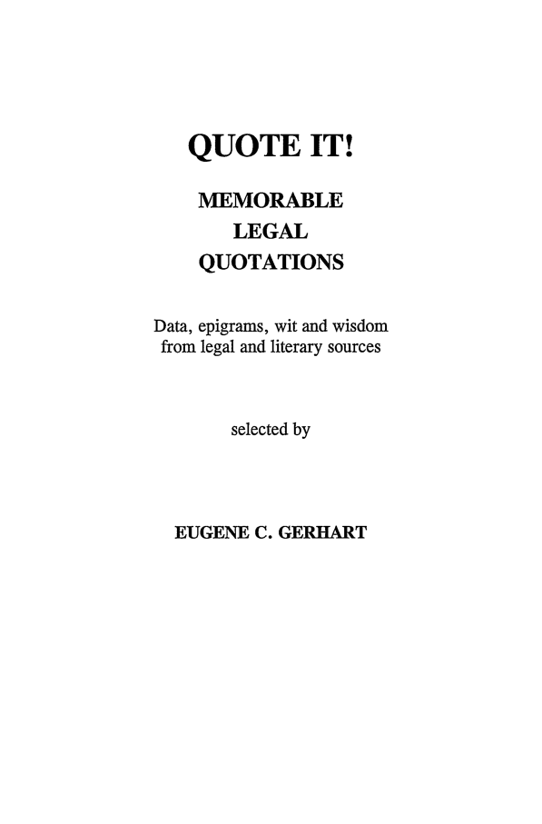 handle is hein.beal/quoteitmlq0001 and id is 1 raw text is: QUOTE IT!
MEMORABLE
LEGAL
QUOTATIONS
Data, epigrams, wit and wisdom
from legal and literary sources
selected by

EUGENE C. GERHART


