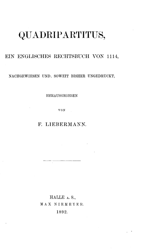 handle is hein.beal/qurippt0001 and id is 1 raw text is: QUADRIPARTITUS,
EJN ENGLISCHES RECHTSBUCH VON 1114,
NACHGEWIESEN UND, SOWEIT BISHER UNGEDRUCKT,
HERAUSGEGEBEN
VON
F. LIEBERMANN

HALLE A. S.,
MAX NIEMEYER.

1892.


