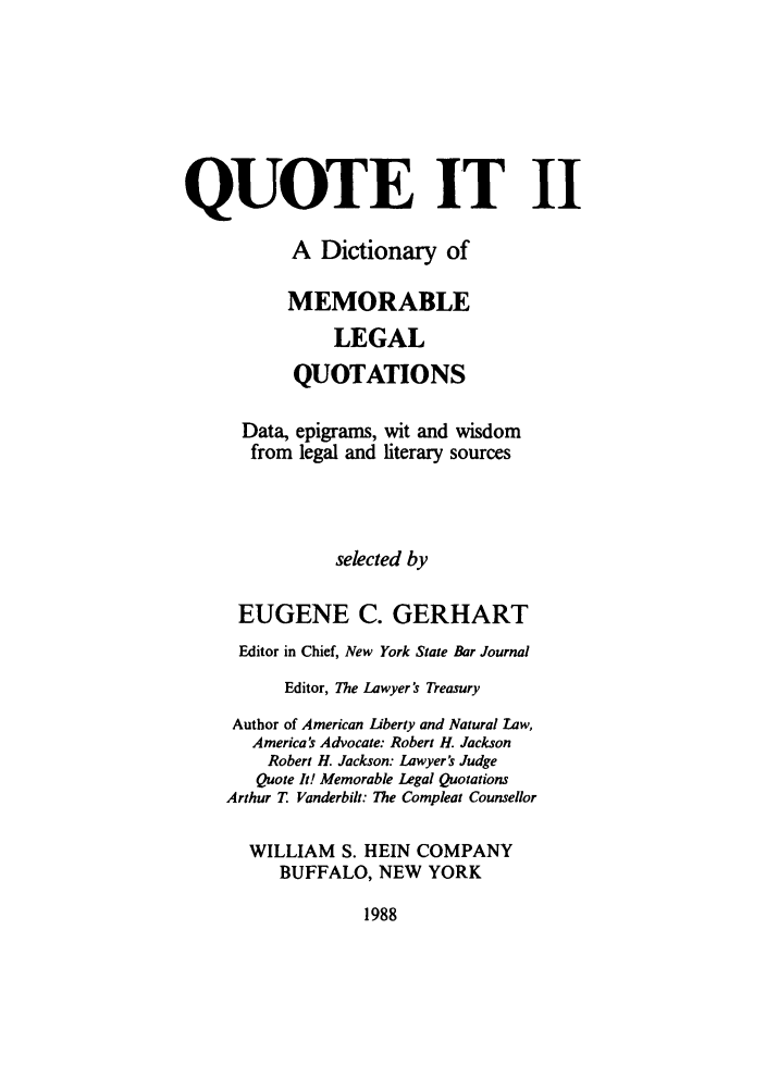 handle is hein.beal/qutell0001 and id is 1 raw text is: QUOTE IT II
A Dictionary of
MEMORABLE
LEGAL
QUOTATIONS
Data, epigrams, wit and wisdom
from legal and literary sources
selected by
EUGENE C. GERHART
Editor in Chief, New York State Bar Journal
Editor, The Lawyer's Treasury
Author of American Liberty and Natural Law,
America's Advocate: Robert H. Jackson
Robert H. Jackson: Lawyer's Judge
Quote It! Memorable Legal Quotations
Arthur T Vanderbilt: The Compleat Counsellor
WILLIAM S. HEIN COMPANY
BUFFALO, NEW YORK

1988


