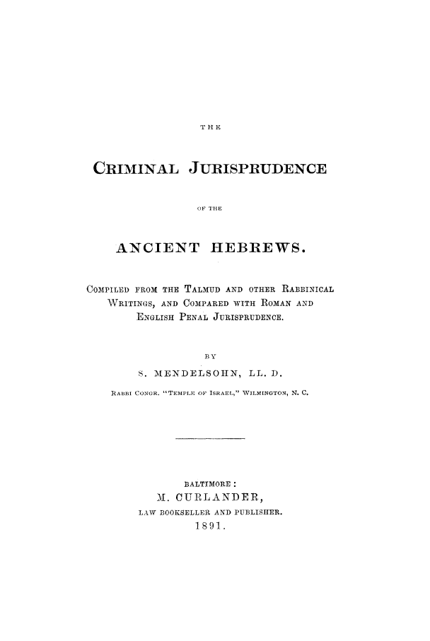 handle is hein.beal/rabbin0001 and id is 1 raw text is: THE

CRIMINAL JURISPRUDENCE
OF THE
ANCIENT HEBREWS.
COMPILED FROM THE TALMUD AND OTHER RABBINICAL
WRITINGS, AND COMPARED WITH ROMAN AND
ENGLISH PENAL JURISPRUDENCE.
BY
S. MENDELSOHN, LL. 1.
RABBI CONGR. TEMPLE OF ISRAEL, WILMINGTON, N. C.
BALTIMORE :
. CURLANDER,
LAW BOOKSELLER AND PUBLISHER.
1891.


