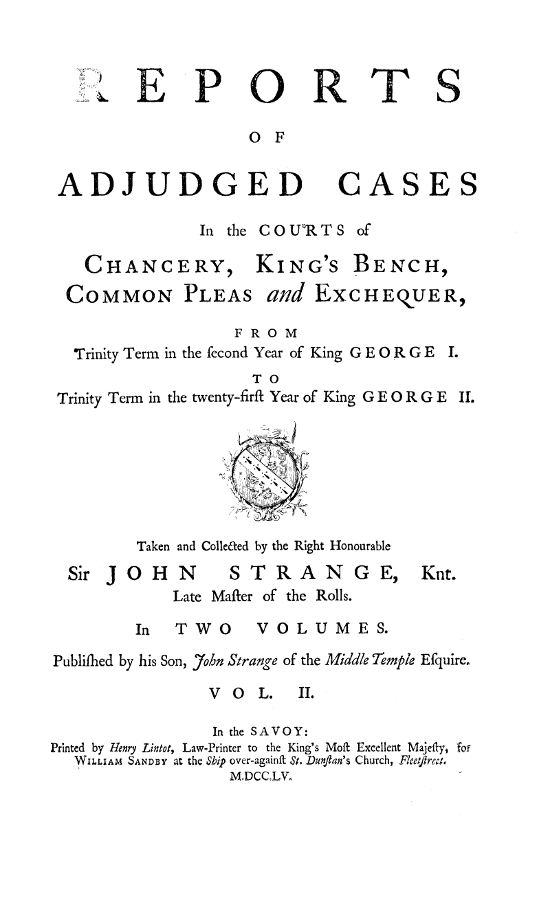 handle is hein.beal/rachkbst0002 and id is 1 raw text is: 


B


P


0

O F


R


ADJUDGED


In the COU'RTS


CHANCERY,


KING'S


BENCH,


COMMON


PLEAS


and EXCHEQOUER,


                    FROM
  Trinity Term in the fecond Year of King G E 0 R G E
                      TO
Trinity Term in the twenty-firft Year of King G E 0 R G E


Taken and Colle&ed by the Right Honourable


OHN


STRAN


Late Mafter of the Rolls.


In TWO


V 0 L U M E S.


Publifhed by his Son, 7ohn Strange of the Middle Temple Efquire.


V O L.


                  In the SAVOY:
Printed by Henry Lintot, Law-Printer to the King's Moff Excellent Majeffy, for
   WILLIAM SANDBY at the Ship over-againft St. Dunflan's Church, Fleetflrea.
                    M.DCCoLV.


T


S


CA


SE


Sir j


G E,


Knt.


