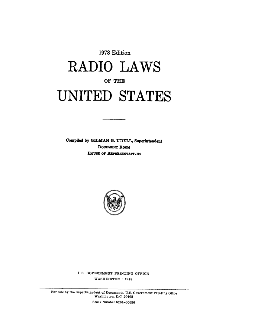 handle is hein.beal/radious0001 and id is 1 raw text is: 








1978 Edition


    RADIO LAWS

                 OF THE


UNITED STATES


Compiled by GILMAN G. UDELL, Superintendent
           DocuxaNT Roox
        Hous OF REPRESENTATIVES























    U.S. GOVERNMENT PRINTING OFFICE
          WASHINGTON : 1978


For sale by the Superintendent of Documents, U.S. Government Printing Office
                Washington, D.C. 20402
                Stock Number 5201-00056


