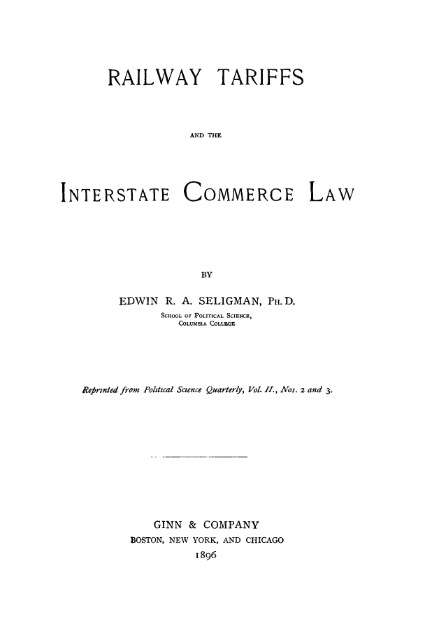 handle is hein.beal/raliciaw0001 and id is 1 raw text is: ï»¿RAILWAY TARIFFS
AND THE
INTERSTATE COMMERCE LAW
BY
EDWIN R. A. SELIGMAN, PH. D.
SCHOOL OF POLITICAL SCIENCE,
COLUMBIA COLLEGE
Refrinted from Polztzcal Science Quarterly, Vol. I., Nos. 2 and 3.
GINN & COMPANY
BOSTON, NEW YORK, AND CHICAGO
1896


