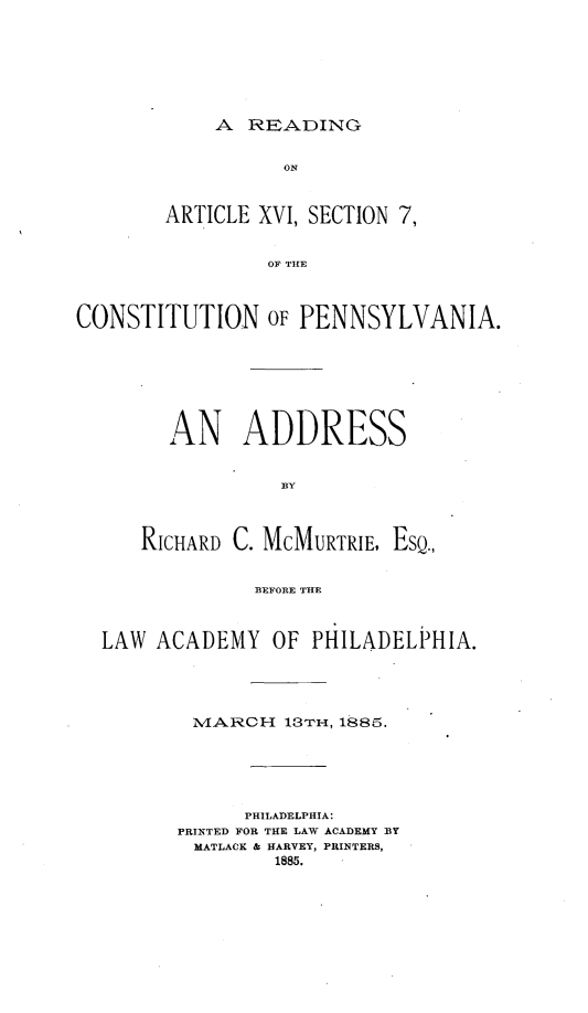 handle is hein.beal/raxvi0001 and id is 1 raw text is: 







A  READING


                  ON



        ARTICLE XVI, SECTION 7,


                 OF TE



CONSTITUTION OF PENNSYLVANIA.


      AN ADDRESS


                BY



   RICHARD C. MCMURTRIE, EsQ.,


             BEFORE THE



LAW  ACADEMY   OF PHILADELPHIA.


1VIARCH  13TH-, 1885.






      PHILADELPHIA:
PRINTED FOR THE LAW ACADEMY BY
MATLACK & HARVEY, PRINTERS,
        1885.


