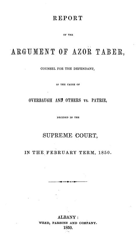 handle is hein.beal/razor0001 and id is 1 raw text is: REPORT
OF THE
ARGUMENT OF AZOR TABER,
COUNSEL FOR THE DEFENDANT,

OVERBAUGH

IN THE CAUSE OF
ANI OTHERS vs, PATRIE,

DECIDED IN THE
SUPREME COURT,
IN THE FEBRUARY TERM, 1850.
ALBANY:
WEED, PARSONS AND COMPANY.
1850.



