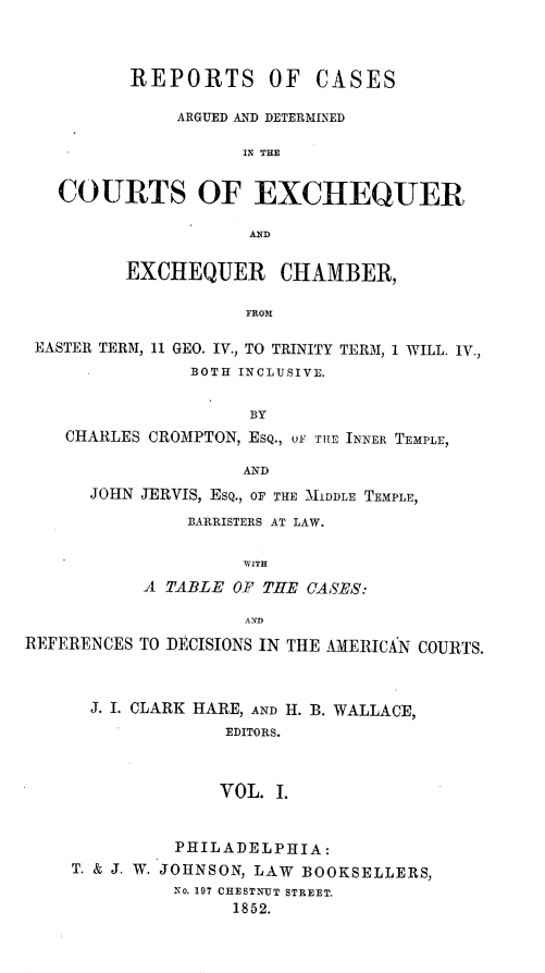 handle is hein.beal/rcadcee0001 and id is 1 raw text is: REPORTS OF CASES
ARGUED AND DETERMINED
IN THE
COURTS OF EXCHEQUER
AN~D
EXCHEQUER CHAMBER,
FROM
EASTER TERM, 11 GEO. IV., TO TRINITY TERM, 1 WILL. IV.,
BOTH INCLUSIVE.
BY
CHARLES CROMPTON, EsQ., oF THE INNER TEMPLE,
AND
JOHN JERVIS, ESQ., OF THE MIDDLE TEMPLE,
BARRISTERS AT LAW.
WITH
A TABLE OF THE CASES:
AND
REFERENCES TO DECISIONS IN THE AMERICAN COURTS.
J. I. CLARK HARE, AND H. B. WALLACE,
EDITORS.
VOL. I.
PHILADELPHIA:
T. & J. W. JOHNSON, LAW BOOKSELLERS,
No. 197 CHESTNUT STREET.
1852.


