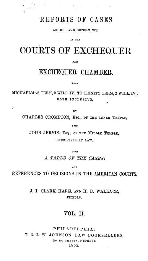 handle is hein.beal/rcadcee0002 and id is 1 raw text is: REPORTS OF

CASES

ARGUED AND DETERMINED
LN THE
COURTS OF EXCHEQUER
AND
EXCHEQUER CHAMBER,
FROM
MICHAELMAS TERM, 2 WILL. IV., TO TRINITY TERM, 2 WILL. IV,
BOTH INCLUSIVE.
BY
CHARLES CROMPTON, ESQ., OF THE INNER TEMPLE,
AND
JOHN JERVIS, ESQ., OF THE MIDDLE TEMPLE,
BARRISTERS AT LAW.
WITH
A TABLE OF THE CASES:
AND
REFERENCES TO DECISIONS IN THE AMERICAN COURTS.
J. I. CLARK HARE, AND H. B. WALLACE,
EDITORS.
VOL. II.

PHILADELPHIA:
T. & J. W. JOHNSON, LAW BOOKSELLERS,
No. 197 CHESTNUT STREET.
1852.


