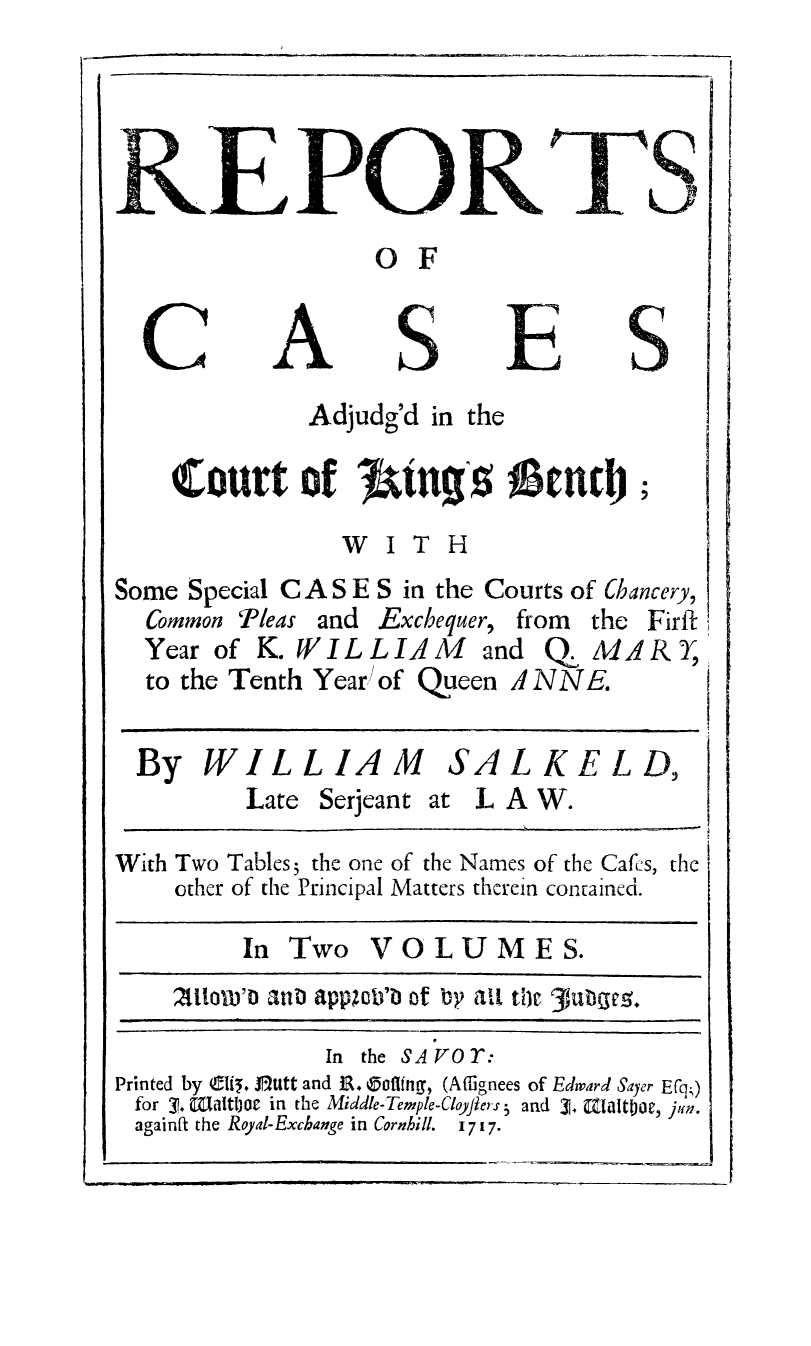 handle is hein.beal/rcajukbh0001 and id is 1 raw text is: 




&E PORT
                   0 F


A


E


S


Adjudg'd in the


    04ottrt of J&UT' 1&ti;
                 WITH

Some Special C A S E S in the Courts of Chancery,
  Common Pleas and Exchequer, from the Firft
  Year of K. W I L L A M and Q MAR
  to the Tenth Year) of Queen J NNE.

  By WILLIAM SALKELD,
          Late Serjeant at L A W.
With Two Tables; the one of the Names of the Cafes, the
    other of the Principal Matters therein contained.

         In Two VOLUMES.
    Zt1orD'D anD appzub of by ait tic 3hi1bc.
               In the SAVOY:
Printed by C5. JBUtt and JR.  Offing, (Affignees of Edward Sayer E(q;)
for 3. Wiaitijoc in the Middle-Temple-Cloyjiers 5 and 3. afalotw, j,1n.
againft the Royal-Exchange in Cornhill. 1717.


