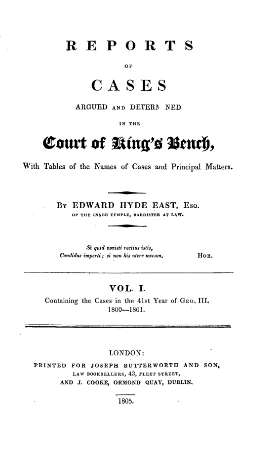 handle is hein.beal/rcakiben0001 and id is 1 raw text is: 




RE PORT

             OF


      CASES

  ARGUED  AND DETERB  NED

            IN THE


S


    (Caour t f Rng-'d 33tf01

With Tables of the Names of Cases and Principal Matters.




        By EDWARD HYDE EAST, ESQ.
           OF THE INNER TEMPLE, BARRISTER AT LAW.


      Si quid novisti rectius istis,
Candidus imperti; si non his utere mecum.


HoR.


                 VOL.  L
  Containing the Cases in the 41st Year of GEO, III.
                 1800-1801.




                 LONDON:
PRINTED FOR  JOSEPH BUTTERWORTH  AND  SON,
         LAW BOOKSELLERS, 43, FLEET STREET,
      AND J. COOKE, ORMOND QUAY, DUBLIN.


1805.


