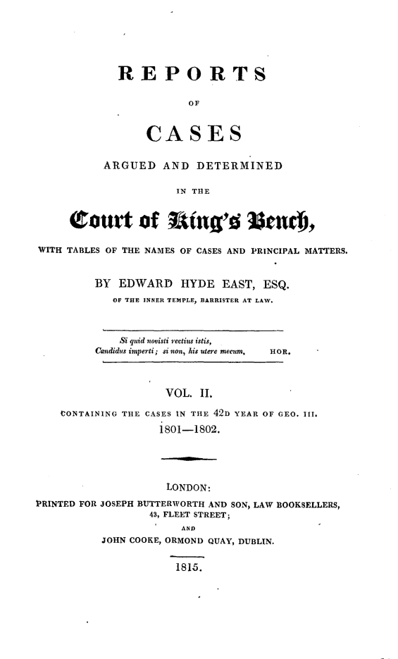 handle is hein.beal/rcakiben0002 and id is 1 raw text is: 






             REPORTS

                        OF


                 CASES

           ARGUED   AND  DETERMINED

                      IN THE


     (tourt of Wag'd %md),

WITH TABLES OF THE NAMES OF CASES AND PRINCIPAL MATTERS.


         BY  EDWARD HYDE EAST, ESQ.
            OF THE INNER TEMPLE, BARRISTER AT LAW.



            Si quid novisti rectius istis,
         Candidus imperti; si non, his utere mecum.  HOn.



                    VOL.  II.

    CONTAINING THE CASES IN THE 42D YEAR OF GEO. III.
                   1801-1802.





                   LONDON:
PRINTED FOR JOSEPH BUTTERWORTH AND SON, LAW BOOKSELLERS,
                  43, FLEET STREET;
                       AND
          JOHN COOKE, ORMOND QUAY, DUBLIN.


                      1815.


