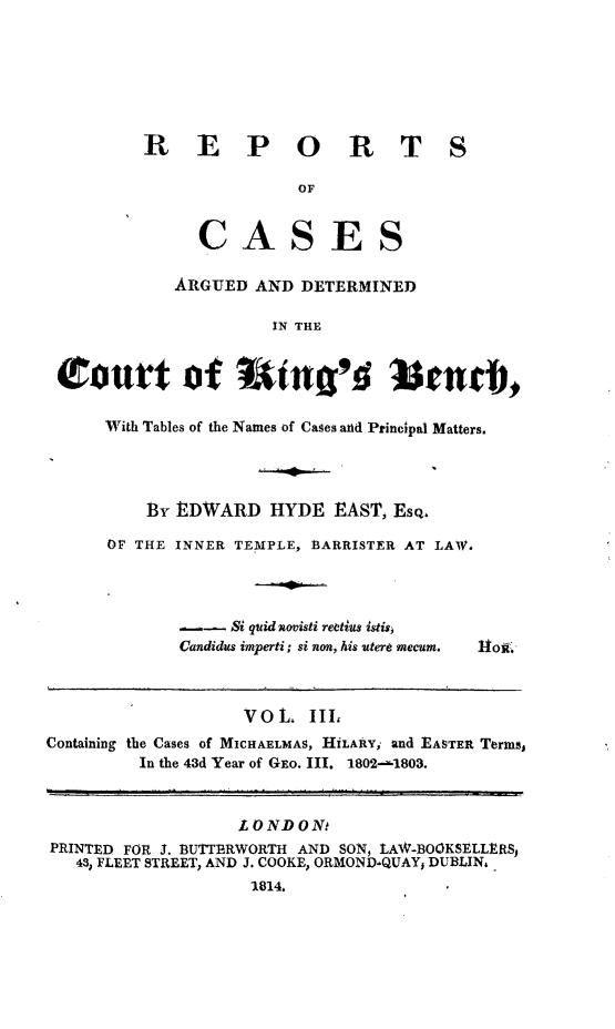 handle is hein.beal/rcakiben0003 and id is 1 raw text is: 







REPORT

               OF


     CASES

   ARGUED  AND DETERMINED

            IN THE


S


tourt of Wint'd senrd,

     With Tables of the Names of Cases and Principal Matters.




         E3 EDWARD   HYDE  EAST, Esq.

     OF THE INNER TEMPLE, BARRISTER AT LAW.


- -  Si quid novisti reetius istis
Candidus imperti; si non, his utere mecum.


Itoii.


                   VOL.  III,
Containing the Cases of MICHAELMAS, HILAftY, and EASTER Terms,
         In the 43d Year of GEo. III. 1802-1803.



                   LONDONt
PRINTED FOR J. 3UTTERWORTH AND SON, LAWV-BOOKSELLRS,
   43, FLEET STREET, AND J. COOKE, ORMOND-QUAY, DUBLIN,
                    1814.


