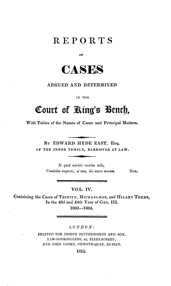 handle is hein.beal/rcakiben0004 and id is 1 raw text is: 







REPORTS

          OF



   CASES


        ARGUED   AND  DETERMINED

                   IN THE


   Court of Rtng's 3enci,

With Tables of the Names of Cases and Principal Matters.



       By EDWARD   HYDE   EAST, EsQ.
    OF THE INNER TEMPLE, BARRISTER AT LAW.


            Si quid novisti rectius istis,


Candidus imperti; si non, his utere mecunm.


Ilon.


                      VO L. IV.
Containing the Cases of TRINITY, MICHAELMAS, and HILARY TERMS,
            In the 43d and 44th Year of GEo. III.
                     1803-1804.


            LONDON:
PRINTED FOR JOSEPH BUTTERWORTII AND SON,
    LAWI-BOOKSELLERS, 43, FLEET-STREET;
  AND JOHN COOKE, ORMOND-QUAY, DUBLIN.
               1815.



