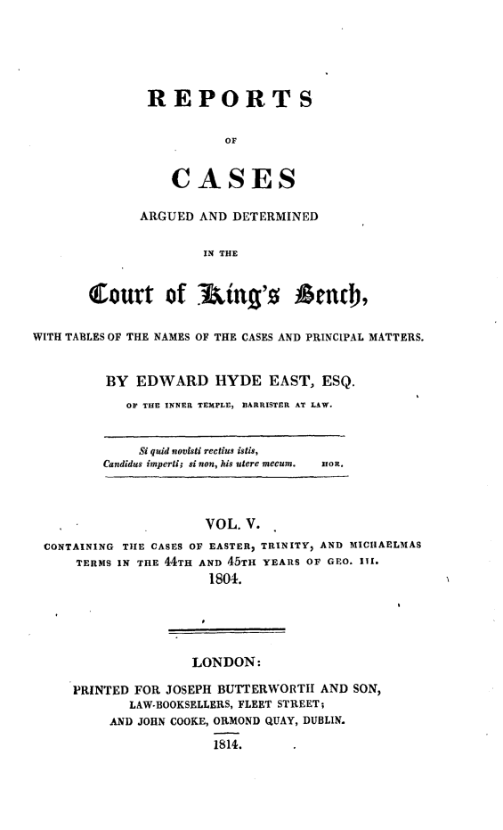 handle is hein.beal/rcakiben0005 and id is 1 raw text is: 






REPORTS


          OF


   CASES


      ARGUED  AND DETERMINED


               IN THE



Court of lking'0           Anth,


WITH TABLES OF THE NAMES OF THE CASES AND PRINCIPAL MATTERS.


         BY  EDWARD HYDE EAST, ESQ.

            OF THE INNER TEMPLE, BARRISTER AT LAW.


     Si quid novisti rectius istis,
Candidus imperli; si non, his tere mecum.


noR.


                     VOL. V.
CONTAINING TIE CASES OF EASTER2 TRINITY, AND MICHAELMAS
    TERMS IN THE 44TH AND 45TH YEARS OF GEO. III.
                     1804.





                   LONDON:

    PRINTED FOR JOSEPH BUTTERWORTH AND SON,
           LAW-BOOKSELLERS, FLEET STREET;
        AND JOHN COOKE, ORMOND QUAY, DUBLIN.

                      1814.


