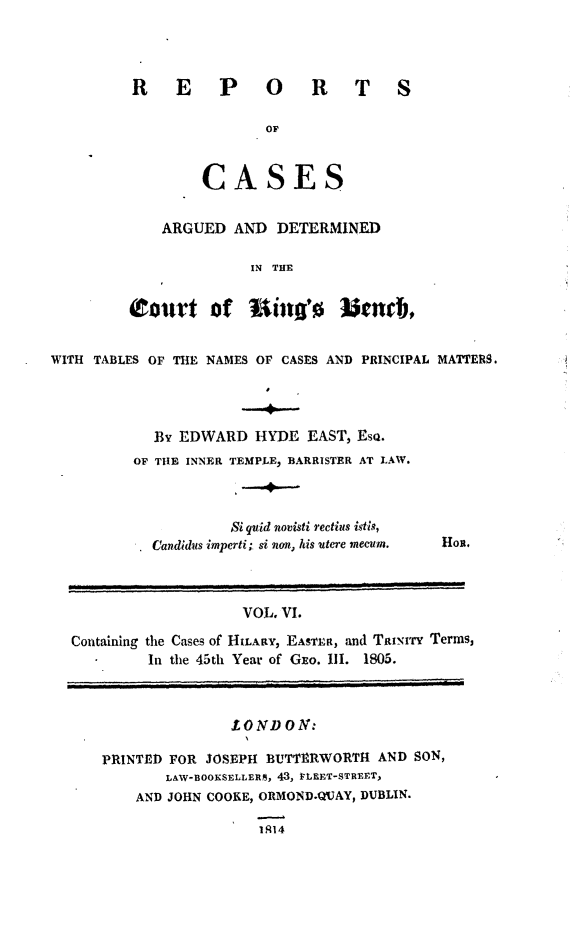 handle is hein.beal/rcakiben0006 and id is 1 raw text is: 




REPORT

               or



        CASES


   ARGUED   AND DETERMINED

             IN THE


S


         (tourt   of  Uin's Jend),


WITH TABLES OF THE NAMES OF CASES AND PRINCIPAL MATTERS.




            By EDWARD  HYDE  EAST, Eso.
         OF THE INNER TEMPLE, BARRISTER AT LAW.


         Si quid novisti rectius istis,
Candidus imperti; si non, his utere mecum.


Hon.


                   VOL, VI.

Containing the Cases of HILARY, EASTER, and TauxiTy Terms,
         In the 45th Year of GEO. III. 1805.



                  LONDON:

   PRINTED FOR JOSEPH BUTTERWORTH  AND SON,
           LAW-BOOKSELLERM, 43, PLEET-STREET,
       AND JOHN COOKE, ORMOND.QUAY, DUBLIN.

                     1914


