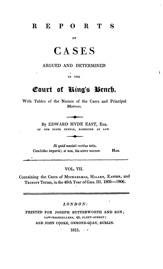 handle is hein.beal/rcakiben0007 and id is 1 raw text is: 




REPORTS


            or


     CASES


ARGUED  AND  DETERMINED


                  IN THE


    Court of         iag'o   lmcub,

With Tables of the Names of the Cases and Principal
                  Matters.


   By EDWARD   HYDE  EAST, EsQ.
   OF THE INNER TEMPLE, BARRISTER AT LAW.



        Si quid novisti rectius istis,
Candidus imperti; si non, his utere mecum.


Hon.


VOL. VII.


Containing the Cases of MICHAELMAS, HILARY, EASTER, and
  TarrITY Terms, in the 46th Year of GEo. III. 1805-1806.




                 LOND   ON:

  PRINTED FOR JOSEPH BUTTERWORTH  AND SON;
          L&W-BOOKSELLERS, 43, FLEET-STREET;
       AND JOHN C9OKE, ORMOND.QpAY, DUBLIN.
                    1815.  -


I


