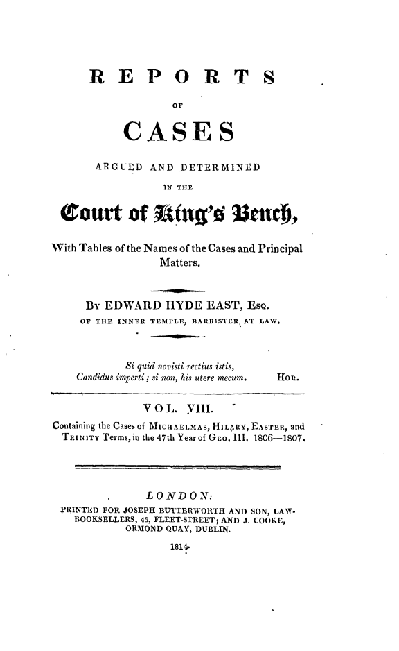 handle is hein.beal/rcakiben0008 and id is 1 raw text is: 






REPORTS




     CASES

 ARGUED  AND  DETERMINED

           IN THE


(tourt of I           g      end),


With Tables of the Names of the Cases and Principal
                 Matters.



     By EDWARD HYDE EAST, ESQ.
     OF THE INNER TEMPLE, BARRISTER AT LAW.


        Si quid novisti rectius istis,
Candidus imperti; si non, his utere mecum.


Hou.


              V 0 L. VIII.
Containing the Cases of MICHAELMAS, HILARY, EASTER, and
TRINITY Terms, in the 47th Year of GEo, 111, 1806-1807.




              LONDON:
 PRINTED FOR JOSEPH BUTTERWORTH AND SON, LAW.
   BOOKSELLERS, 43, FLEET-STREET; AND J. COOKE,
           OR-MOND QUAY, DUBLIN.

                  1814*



