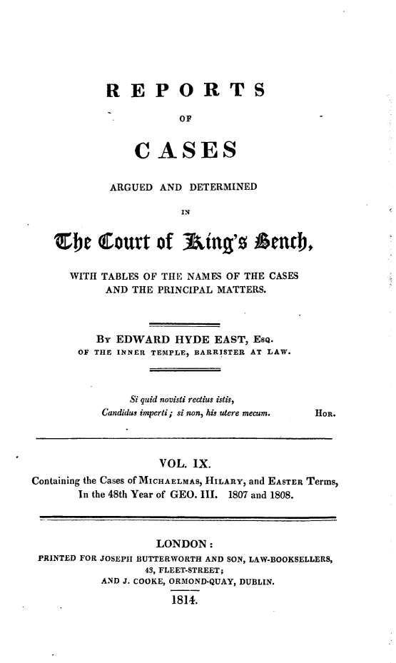 handle is hein.beal/rcakiben0009 and id is 1 raw text is: 







REPORTS

           OF


    C   ASES


         ARGUED AND  DETERMINED

                   IN


Zbe Court of Aing's Memb,

  WITH TABLES OF THE NAMES OF THE CASES
        AND THE PRINCIPAL MATTERS.




      By EDWARD HYDE EAST, ESQ.
    OF THE INNER TEMPLE, BARRISTER AT LAW.


    Si quid novisti rectius istis,
Gandidus imperti; si non, his utere mecum.


HOR.


                   VOL.  IX.
Containing the Cases of MICHAELMAS, HILARY, and EASTER Terms,
       In the 48th Year of GEO. III. 1807 and 1808.




                   LONDON:
 PRINTED FOR JOSEPH BUTTERWORTH AND SON, LAW-BOOKSELLERS,
                 43, FLEET-STREET;
           AND J. COOKE, ORMOND-QUAY, DUBLIN.

                     1814.



