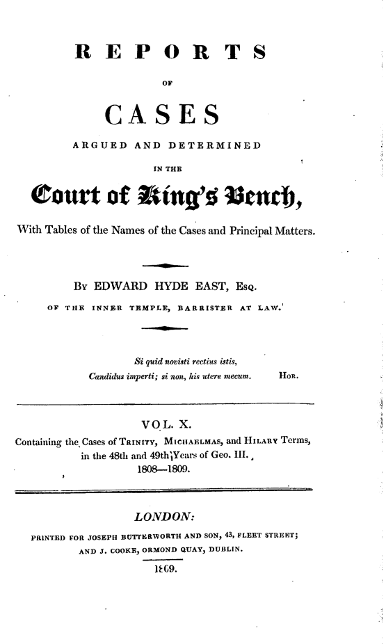 handle is hein.beal/rcakiben0010 and id is 1 raw text is: 



         REPOR TS

                       OF


              CASES

         ARGUED AND DETERMINED

                     IN THE


  Court of tin g's Wa c,

With Tables of the Names of the Cases and Principal Matters.




         By EDWARD HYDE EAST, EsQ.

     OF THE INNER TEMPLE, BARRISTER AT LAW.




                  Si quid novisti rectius istis,
           Candidus imperti; si non, his utere mecum.  HoR.



                    VO L. X.
Containing the, Cases of TRINITY, MICHAELMAS, and HILARY Terms,
          in the 48th and 49thlYears of Geo. III.
                   1808-1809.



                   LONDON:

  PRINTED FOR JOSEPH BUtI'ERWORTH AND SON, 43, FLEET STREET;
          AND J. COOKE, ORMOND QUAY, DUBLIN.
                      1E09.


