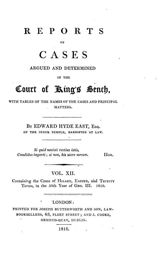 handle is hein.beal/rcakiben0012 and id is 1 raw text is: 





REPORT


S


           CASES

        ARGUED  AND  DETERMINED

                  IN THE


   Court of 3king'd Ataci,.

WITH TABLES OF THE NAMES OF THE CASES AND PRINCIPAL
                 MATTERS.


By  EDWARD   HYDE  EAST, Eso.
OF THE INNER TEMPLE, BARRISTER 'AT LAW.


      Si quid novisti rectius istis,
Candidus imperti; si non, his utere mecum.


HOR.


               VOL. XII.
Containing the Cases of HILARY, EASTER, ad TRINITY
   Terms, in the 50th Year of GE-o. III. 1810.



              'LONDON:
PRINTED FOR JOSEPH BUTTERWORTH AND SON, LAW-
BOOKSELLERS, 43, FLEET STREET; AND J. COOKE,
           ORMOND-QUAY, DUBLIN.

                 1816.


