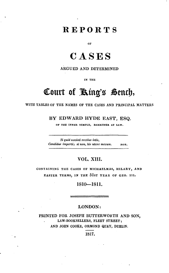 handle is hein.beal/rcakiben0013 and id is 1 raw text is: 






REPORTS


          OF



   CASES


      ARGUED  AND DETERMINED


                IN THE



Court of       &ing's     Amth,


WITH TABLES OF THE NAMES OF THE CASES AND PRINCIPAL MATTERS


         BY  EDWARD HYDE EAST, ESQ.
            OF THE INNER TEMPLE, BARRISTER AT LAW.


     Si quid novisti reclius istis,
Candidus imperti; si non, his utere mecum.


HOn.


                VOL. XIII.

CONTAINING THE CASES OF MICHAELMAS, HILARY, AND
   EASTER TERMS) IN THE 51ST YEAR OF GEO. III.

                1810--1811.


               LONDON:

PRINTED FOR JOSEPH BUTTERWORTH  AND SON,
       LAW-BOOKSELLERS, FLEET STREET;
    AND JOHN COOKE, ORMOND QUAY, DUBLIN.

                  1817.


