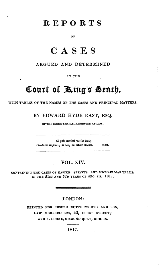 handle is hein.beal/rcakiben0014 and id is 1 raw text is: 




              REPORTS


                         OF



                 CASES


           ARGUED AND DETERMINED


                       IN THE



       Court of Ain's Send),


WITH TABLES OF THE NAMES OF THE CASES AND PRINCIPAL MATTERS.


          BY EDWARD HYDE EAST, ESQ.

             OF THE INNER TEMPLE, BARRISTER AT LAW.



                   Si quid novisti rectius istis,
           Candidus imperti; si non, his utere mecum.  nOn.



                     VOL. XIV.

 CONTAINING THE CASES OF EASTER, TRINITY, AND MICHAELMAS TERMS,
         IN THE 51ST AND 52D YEARS OF GEO. III. 1811.





                     LONDON:

       PRINTED FOR JOSEPH BUTTERWORTH AND SON,
          LAW BOOKSELLERS, 43, FLEET STREET;
            AND J. COOKE, ORMOND QUAY, DUBLIN.


                       1817.


