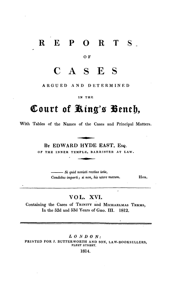 handle is hein.beal/rcakiben0016 and id is 1 raw text is: 







RE PORT

               OF


     CAS ES


S-


        ARGUED AND DETERMINED

                    IN THE


    Court of          ing's M3ench,


With Tables of the Names of the Cases and Principal Matters.



        By EDWARD HYDE EAST, ESQ.
      OF THE INNER TEMPLE, BARRISTER AT LAW.


- Si  quid novisti rectius istis,
Candidus imperti; si non, his utere mecum.


               V O L. XVI.
Containing the Cases of TRINITY and MICHAELMAS TERMS,
      In the 52d and 53d Years of GEO. m. 1812.




               LOIVDON:
PRINTED FOR J. BUTTERWORTH AND SON, LAW-BOOKSELLERS,
                FLEET STREET.
                   1814.


HOR.


