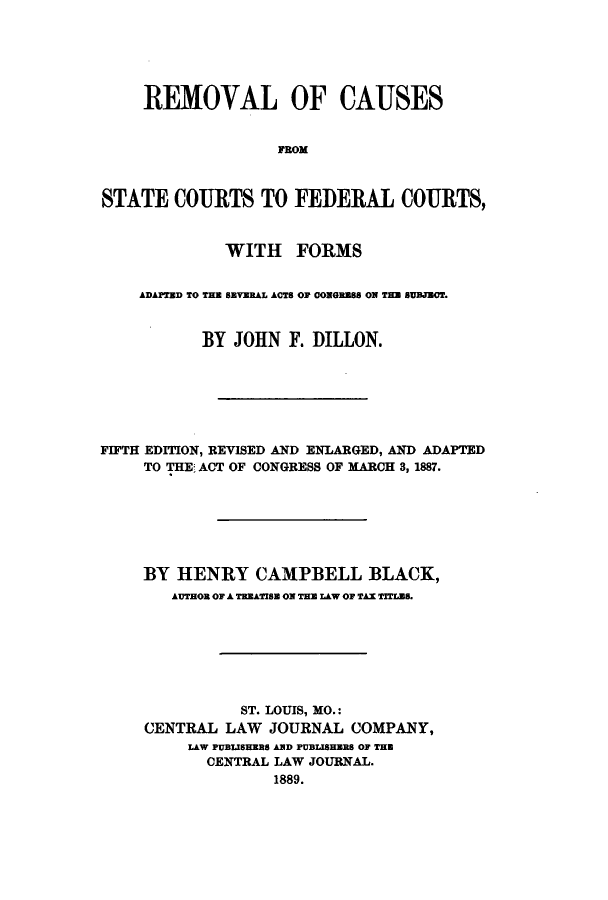 handle is hein.beal/rcaufco0001 and id is 1 raw text is: REMOVAL OF CAUSES
FROM
STATE COURTS TO FEDERAL COURTS,
WITH FORMS
ADAPTED TO THE SEVERAL ACTS OF 0ONGESS ON THE SUBJCT.
BY JOHN F. DILLON.
FIFTH EDITION, REVISED AND ENLARGED, AND ADAPTED
TO THE; ACT OF CONGRESS OF MARCH 3, 1887.
BY HENRY CAMPBELL BLACK,
AUTHOR OF A TREATISE ON THE LAW OF TAX TITLB8.
ST. LOUIS, MO.:
CENTRAL LAW JOURNAL COMPANY,
LAW PUBISHERS AND PUBLISHERS OF THE
CENTRAL LAW JOURNAL.
1889.


