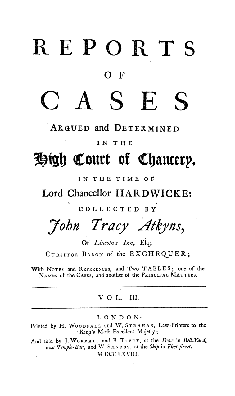 handle is hein.beal/rcchardw0003 and id is 1 raw text is: 



REPO


a


OF


C


A


ARGUED and


S


E


DETERMINED


              IN THE

71%b~I  (urt of Cjiaucv p,
         IN  THE  TIME  OF
 Lord  Chancellor HARD WI C K E:
         COLLECTED BY


John


Tracy


Atkyn s,


Of Lincoln's Inn,


E fq;


   CURSITOR BARON of the EXCHEQUER;
With NOTES and REFERENCES, and Two TABLE S; one of the
  NAMES of the CASES, and another of the PRINCIPAL MATTERS.


V O L. WII.


               LONDON:
Printed by H. WOODFALL and W. STRAHAN, Law-Printers to the
           -King's Moft Excellent Majefty;
And fold by J. WO RRALL and B. To V E Y, at the Dove in Bell-rard
    near Temple-Bar, and W. S AND BY, at the Ship in Fleet-lreet.
               M DCC LXVIII.


TS


S


