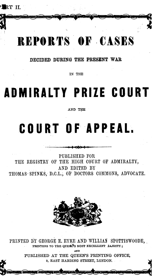 handle is hein.beal/rcdpwaz0001 and id is 1 raw text is: URT IL


    REPORTS OF C0ASES


        DECIDED DURING THE PRESENT WAR

                   IN THE



ADMIRALTY PRIZE COURT

                   AND THE


COURT OF APPEAL.


             PUBLISHED FOR
TIE REGISTRY OF TRE HIGH COURT OF


THOMAS- SPINKS,'


ADMIRALTY,


   AND EDITED BY
D.C.L., OF DOCTORS COMMONS, ADVOCATE.


PRINTED BY GEORGE E. EYRE AND WILLIA SPOTTISWOODE,
       PRINTERS TO THE QUEiA MOST EXCELLENT AESTY;
                   AN~D


PUBLISHED AT THE QUEEN'S PRINTING OFFICE,
      9, EAST HARDING STREET, LONDON.


A.   A.  A.


- - 01


