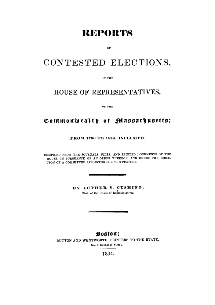 handle is hein.beal/rcelehre0001 and id is 1 raw text is: REPORTS
OF
CONTESTED ELECTIONS,
IPT THE
HOUSE OF REPRESENTATIVES,
OF THE
(rom      anWrattj Of faaaartuottat;
FROM 1780 TO 1834, INCLUSIVE:
COMPILED FROM THE JOURNALS, FILES, AND PRINTED DOCUMENTS OF THE
HOUSE, IN PURSUANCE OF AN ORDER THEREOF, AND UNDER THE DIREC-
TION OF A COMMITTEE APPOINTED FOR THE PURPOSE.
BY LUTHER S. CUSHING,
Clerk of the House of Representatives.
Mos0ton:
DUTTON AND WENTWORTH, PRINTERS TO THE STATE,
No. 4 Exchange Street.
1834.


