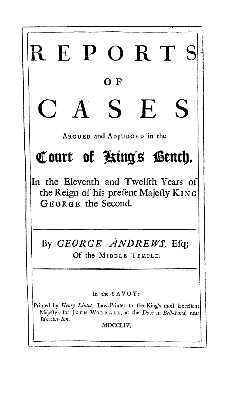 handle is hein.beal/rckibgs0001 and id is 1 raw text is: 

R


E


P


0


R


T


S


OF


C


A


S


E


S


       ARGUED  and ADJUDGED in the
 (court      of  J1iag's     j    ed),
In the  Eleventh  and Twelfth  Years  of
  the Reign of his prefent Majefty KING
  GEORGE the Second.


By  GEORGE ANDREWS, Efq;
        Of the MIDDLE TEMPLE.


              In the SAVOY:
Printed by Henry Lintot, Law-Printer to the King's moft Excellent
Majeffy; for JoHN WO RR AL L, at the Dove in Bell-Tard, near
  Lincols-Iim.
                MDCCLIV.


