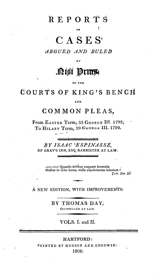 handle is hein.beal/rckingbpl0001 and id is 1 raw text is: 


         REPORTS
                  Or

           CASE SU

        ARGUED   AND  RULED

                  AT



                  IN THE

COURTS OF KING'S BENCH
                 AND

       COMMON PLEAS,

    From EASTER Term; 33 GEORGE ll. 1793;
    To HILARY Term, 39 GEORGE III. 1799.


       BY  ISAAC 'ESPINASSE,
     )F GRAY'S INN, ESQ. BARRISTER AT LAW.


            Quando drtibus unquan honestis
        Nullus in urbe locus, nlilla eniolunenta laborum ?
                             Juv. Sat. Sd:


    A NEW EDITION, WITH IMPROVEMENTS:


          BY THOMAS   DAY,
             1OUNSELLOR AT LAW.


             VOLS. I and II.


             HARTFORD:
     J'RINTED BY HUDSON AND GOODWINZ'
                 1808;


