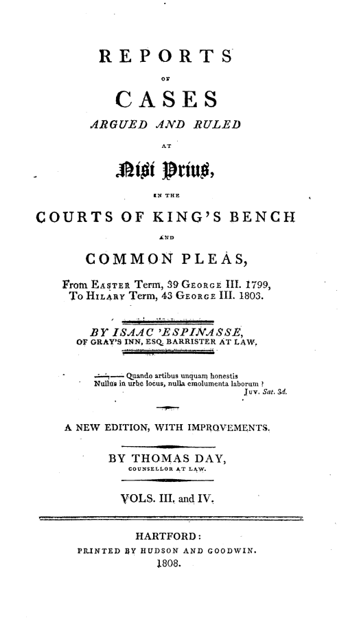handle is hein.beal/rckingbpl0002 and id is 1 raw text is: 



REPORTS
          oy

    CASES

ARGUED   AND  RULED

          AT



          IN THE


COURTS OF KING'S BENCH



       COMMON PLEAS,

    From EASTER Term, 59 GEORGE Ill. 1799,
    To HILARY Term, 43 GEORGE Il. 1803.


        BY ISAAC 'ESPINASSE,
      OF GRAY'S INN, ESQ BARRISTER AT LAW,


        4-   Quando artibus unquaro honestis
        Nullas in urbe locus, nulla emolumenta laborui ?
                             juv. Sat. 3d.


    A NEW EDITION, WITH IMPROVEMENTS.


          BY THOMAS   DAY,
             COUNSELLOR AT LAW.


YOLS. III, and IV.


        HARTFORD:
PR.INTED ])Y HUDSON AND GOODWIN.
           1808.


