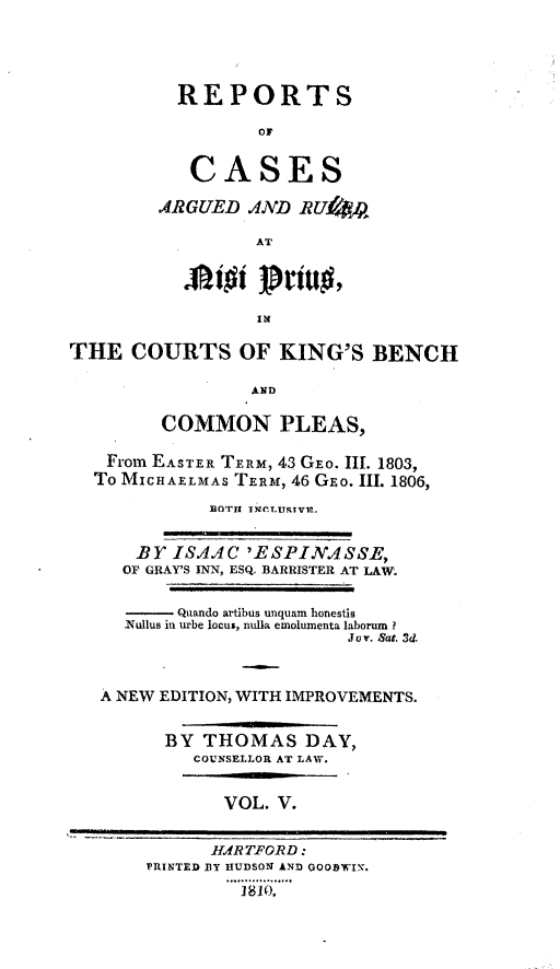 handle is hein.beal/rckingbpl0003 and id is 1 raw text is: 




  REPORTS

          OF


   CASES

ARGUED   AND RUf4

         AT




         IN


THE   COURTS OF KING'S BENCH

                 AND

         COMMON PLEAS,

    From EASTER TERM, 43 GEo. III. 1803,
  To MICHAELMAS TERM, 46 GEo. III. 1806,
             BOTH TNCLURTVr.


      BY  ISAAC  'ESPINASSE,
      OF GRAY'S INN, ESQ. BARRISTER AT LAW.


      -   Quando artibus unquam honestis
      Nullus in urbe locus, nulla emolumenta laborum?
                           Jov. Sat. 3d.



   A NEW EDITION, WITH IMPROVEMENTS.


         BY  THOMAS DAY,
            COUNSELLOR AT LAW.


               VOL. V.


             HdRTFORD:
       PRINTED 13Y HUDSON AND QOODWIN.
                1810O.


