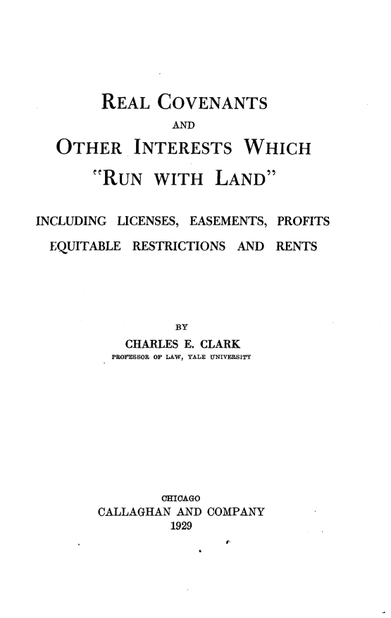 handle is hein.beal/rcoiwr0001 and id is 1 raw text is: 






REAL COVENANTS
         AND


OTHER


INTERESTS


WHICH


RUN WITH


LAND


INCLUDING LICENSES, EASEMENTS, PROFITS

  EQUITABLE RESTRICTIONS AND RENTS





                 BY
           CHARLES E. CLARK
         PROIFESSOR OF LAW, YALE UNIVERSITY


        CHICAGO
CALLAGHAN AND
         1929


COMPANY



