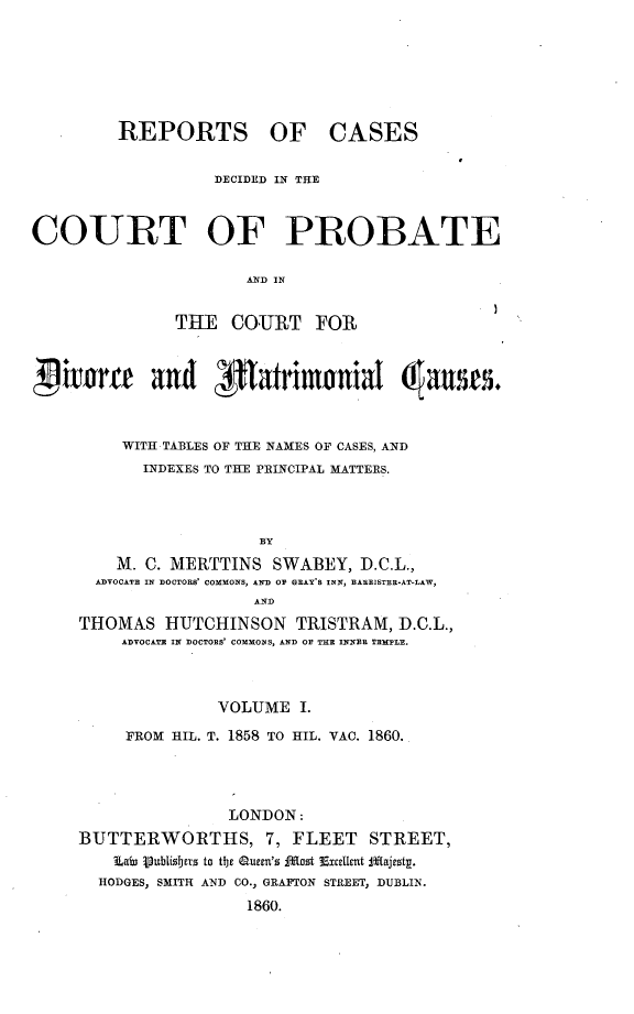 handle is hein.beal/rcpdvmat0001 and id is 1 raw text is: 






         REPORTS OF CASES

                   DECIDED IN THE



COURT OF PROBATE

                      AND IN


               THE   COURT   FOR



livierf and P1atrimonial (atsrs.



         WITH TABLES OF THE NAMES OF CASES, AND
            INDEXES TO THE PRINCIPAL MATTERS.



                        BY
         M. C. MERTTINS  SWABEY,  D.C.L.,
       ADVOCATE IN D)OCTORS' COMMONS, AND OF GRAY'S INN, EAREISTER-AT-LAW,
                       AND
     THOMAS   HUTCHINSON   TRISTRAM,  D.C.L.,
         ADVOCATE IN DOCTORS' COMMONS, AND OF THE INNER TEMPLE.



                   VOLUME   I.
          FROM HIL. T. 1858 TO HIL. VAO. 1860.




                    LONDON:
     BUTTERWORTHS, 7, FLEET        STREET,
        Lai ipublisbers to the aueen's fost 3ExceUt JfEajesty.
        HODGES, SMITH AND CO., GRAFTON STREET, DUBLIN.
                      1860.


